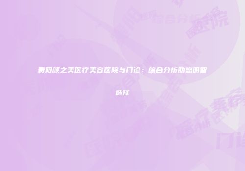 贵阳颜之美医疗美容医院与门诊：综合分析助您明智选择
