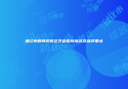 通辽市唇腭裂矫正牙齿医院排名及选择要点