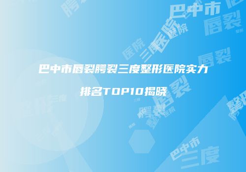 巴中市唇裂腭裂三度整形医院实力排名TOP10揭晓