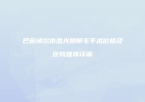 巴彦淖尔市激光脱阴毛手术价格及医院推荐详解