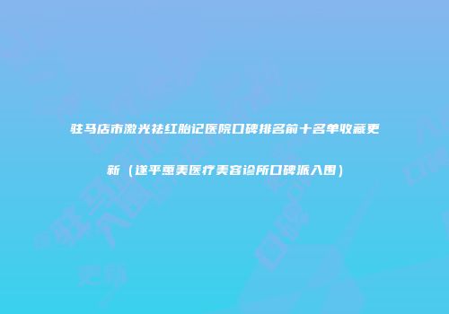 驻马店市激光祛红胎记医院口碑排名前十名单收藏更新（遂平蕙美医疗美容诊所口碑派入围）