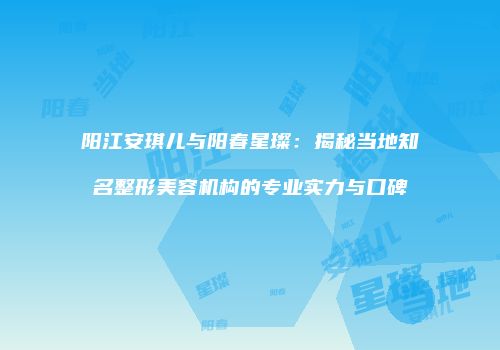 阳江安琪儿与阳春星璨：揭秘当地知名整形美容机构的专业实力与口碑