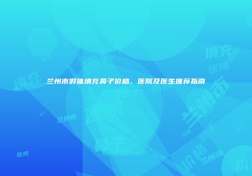 兰州市假体填充鼻子价格、医院及医生推荐指南