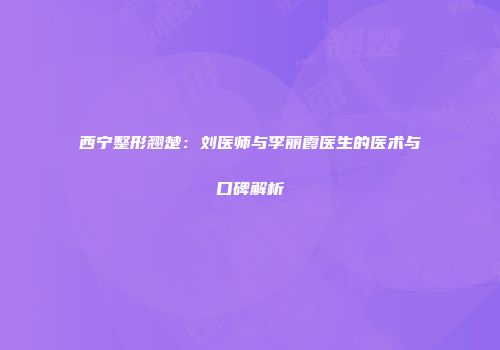西宁整形翘楚：刘医师与李丽霞医生的医术与口碑解析