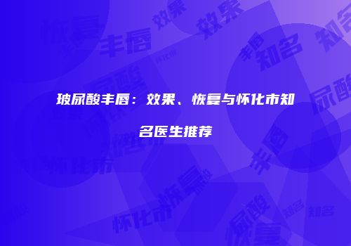 玻尿酸丰唇：效果、恢复与怀化市知名医生推荐