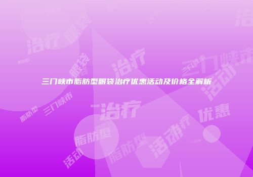 三门峡市脂肪型眼袋治疗优惠活动及价格全解析