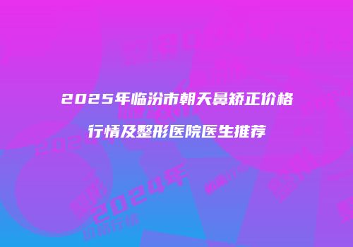 2025年临汾市朝天鼻矫正价格行情及整形医院医生推荐