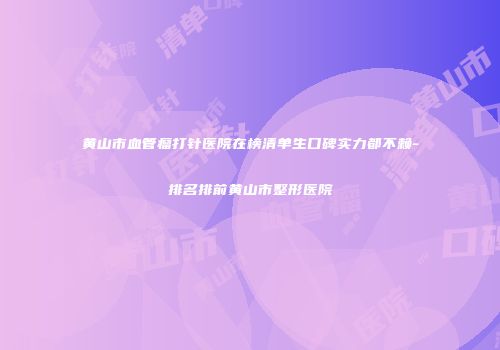 黄山市血管瘤打针医院在榜清单生口碑实力都不赖-排名排前黄山市整形医院
