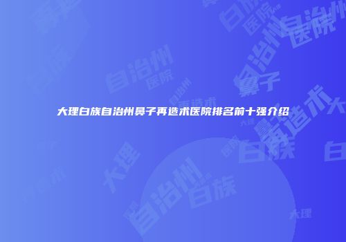 大理白族自治州鼻子再造术医院排名前十强介绍