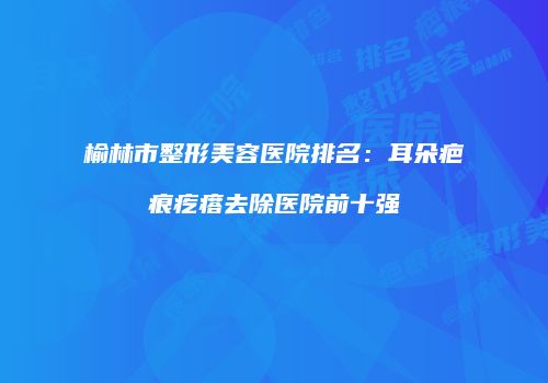 榆林市整形美容医院排名：耳朵疤痕疙瘩去除医院前十强