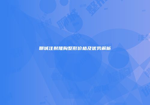 聊城注射隆胸整形价格及优势解析