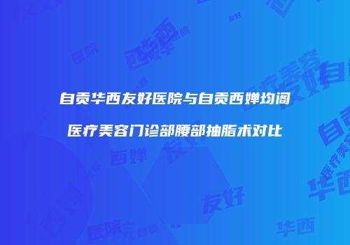 自贡华西友好医院与自贡西婵均阁医疗美容门诊部腰部抽脂术对比