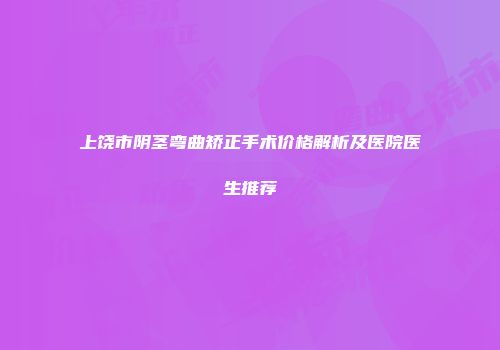 上饶市阴茎弯曲矫正手术价格解析及医院医生推荐