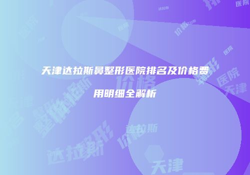 天津达拉斯鼻整形医院排名及价格费用明细全解析