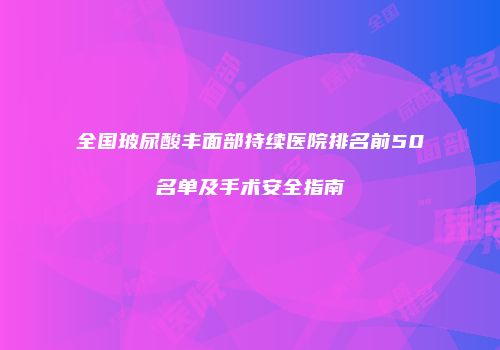 全国玻尿酸丰面部持续医院排名前50名单及手术安全指南