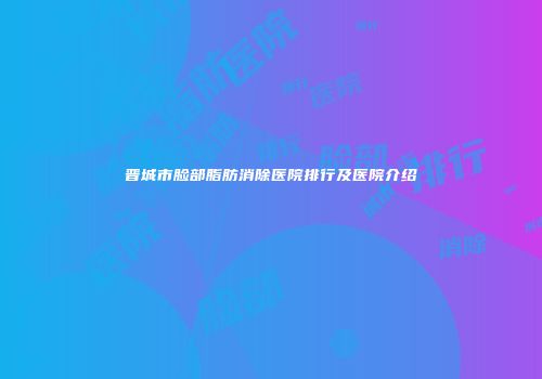 晋城市脸部脂肪消除医院排行及医院介绍