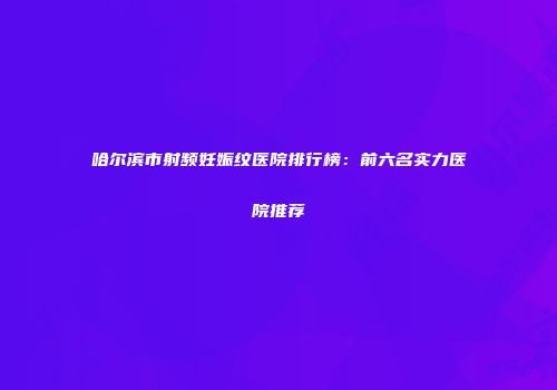 哈尔滨市射频妊娠纹医院排行榜：前六名实力医院推荐