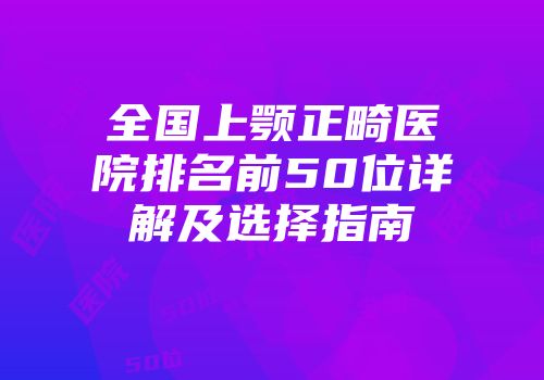全国上颚正畸医院排名前50位详解及选择指南