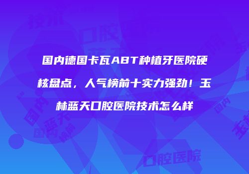 国内德国卡瓦ABT种植牙医院硬核盘点，人气榜前十实力强劲！玉林蓝天口腔医院技术怎么样