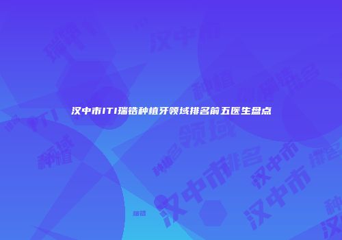 汉中市ITI瑞锆种植牙领域排名前五医生盘点