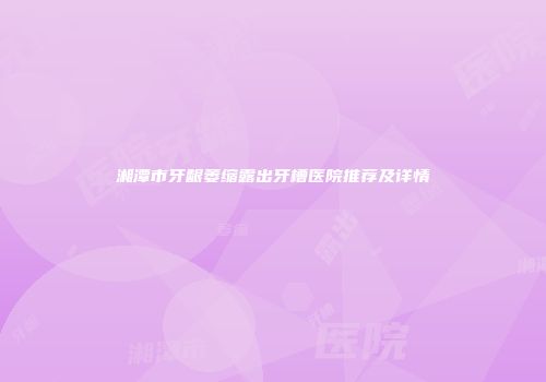 湘潭市牙龈萎缩露出牙槽医院推荐及详情