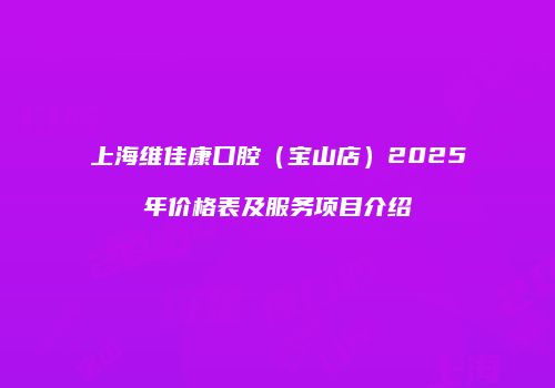 上海维佳康口腔（宝山店）2025年价格表及服务项目介绍