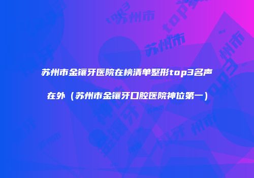 苏州市金镶牙医院在榜清单整形top3名声在外（苏州市金镶牙口腔医院神位第一）