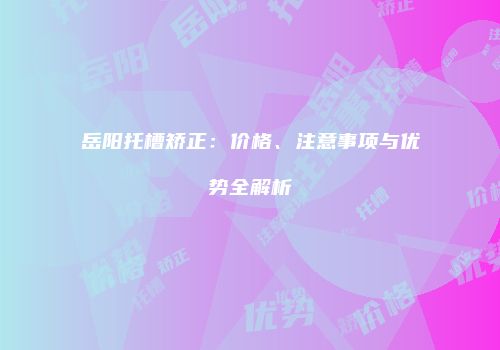 岳阳托槽矫正：价格、注意事项与优势全解析