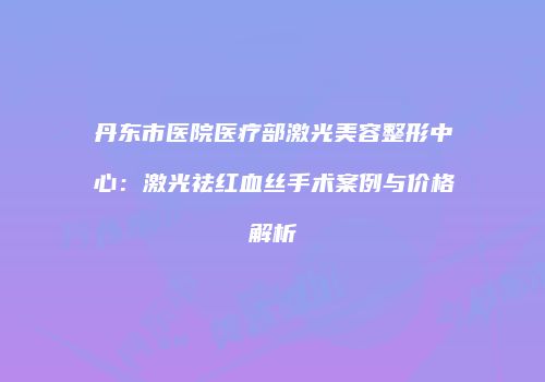 丹东市医院医疗部激光美容整形中心：激光祛红血丝手术案例与价格解析