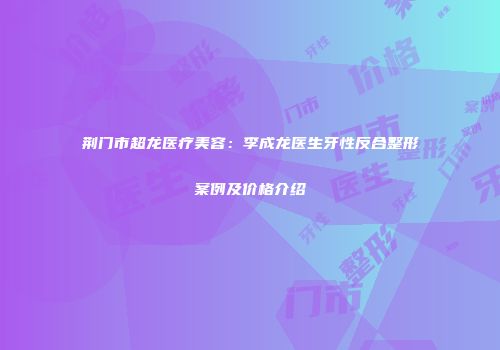 荆门市超龙医疗美容：李成龙医生牙性反合整形案例及价格介绍
