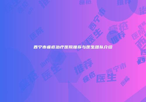 西宁市痤疮治疗医院推荐与医生团队介绍