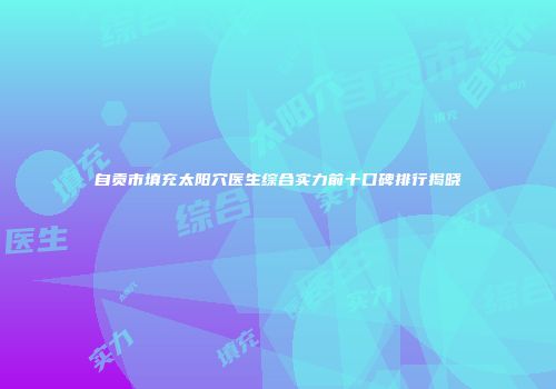 自贡市填充太阳穴医生综合实力前十口碑排行揭晓