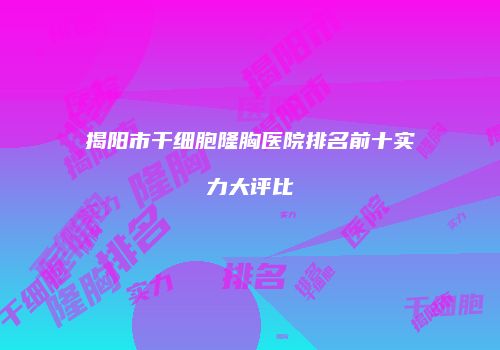 揭阳市干细胞隆胸医院排名前十实力大评比