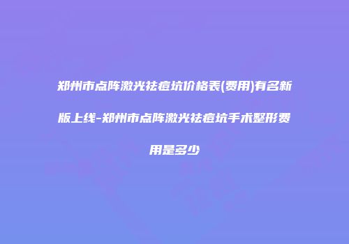 郑州市点阵激光祛痘坑价格表(费用)有名新版上线-郑州市点阵激光祛痘坑手术整形费用是多少