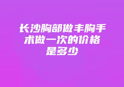 长沙胸部做丰胸手术做一次的价格是多少