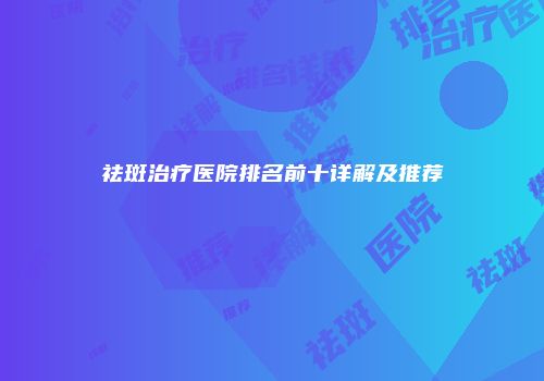 祛斑治疗医院排名前十详解及推荐