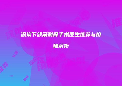 深圳下颌角削骨手术医生推荐与价格解析