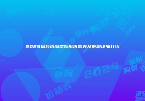 2025烟台市胸型整形价格表及医院详细介绍