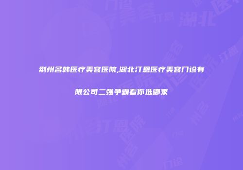 荆州名韩医疗美容医院,湖北汀恩医疗美容门诊有限公司二强争霸看你选哪家