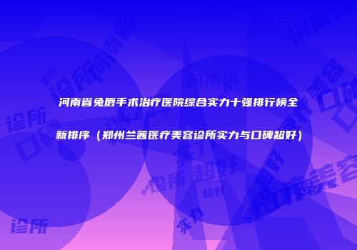河南省兔唇手术治疗医院综合实力十强排行榜全新排序（郑州兰茜医疗美容诊所实力与口碑超好）