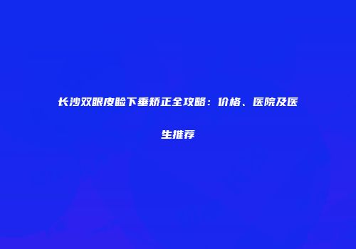 长沙双眼皮睑下垂矫正全攻略：价格、医院及医生推荐