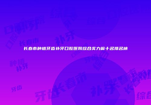 长春市种植牙齿补牙口腔医院综合实力前十名排名榜