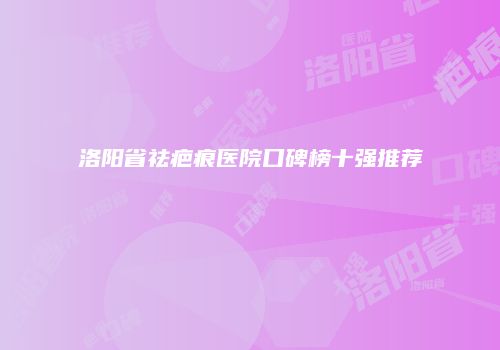 洛阳省祛疤痕医院口碑榜十强推荐