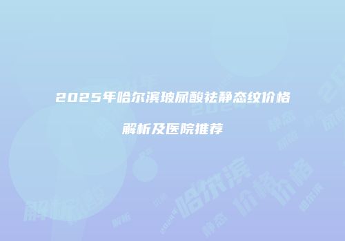 2025年哈尔滨玻尿酸祛静态纹价格解析及医院推荐
