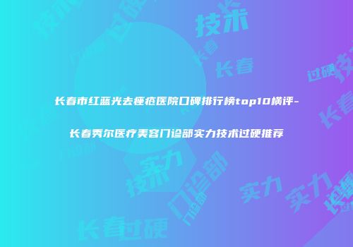 长春市红蓝光去痤疮医院口碑排行榜top10横评-长春秀尔医疗美容门诊部实力技术过硬推荐