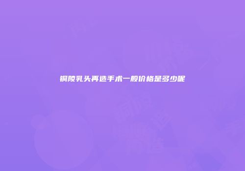 铜陵乳头再造手术一般价格是多少呢
