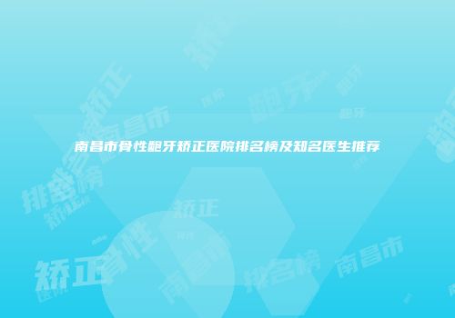 南昌市骨性龅牙矫正医院排名榜及知名医生推荐