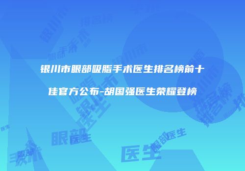 银川市眼部吸脂手术医生排名榜前十佳官方公布-胡国强医生荣耀登榜