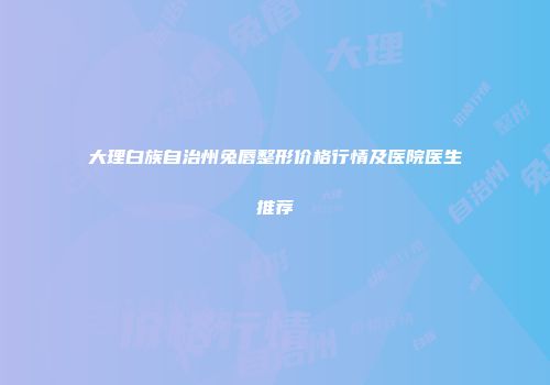 大理白族自治州兔唇整形价格行情及医院医生推荐