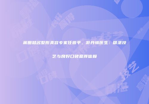 莆田知名整形美容专家任晋平、游丹愉医生：精湛技艺与良好口碑赢得信赖